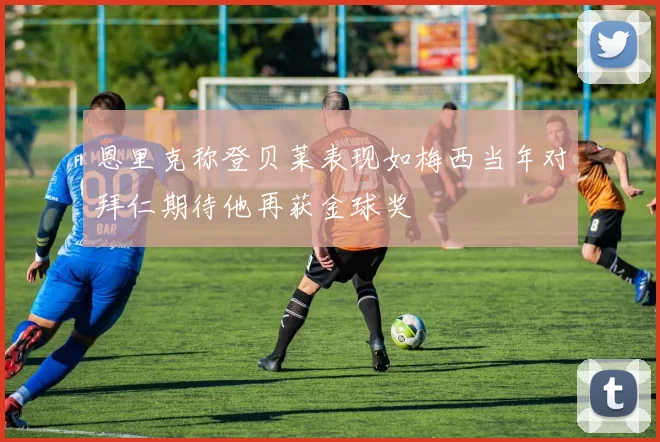 恩里克称登贝莱表现如梅西当年对拜仁期待他再获金球奖
