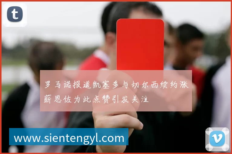 罗马诺报道凯塞多与切尔西续约涨薪恩佐为此点赞引发关注
